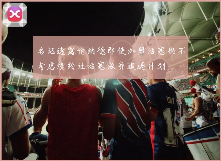 名记透露伦纳德即使加盟活塞也不考虑续约让活塞放弃追逐计划