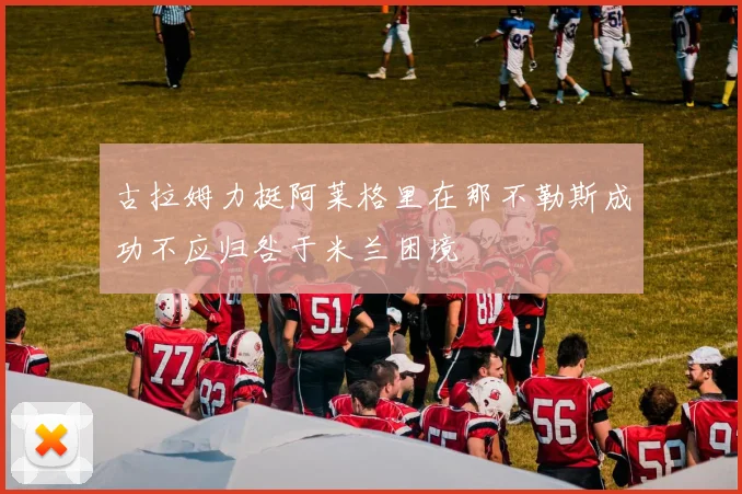 古拉姆力挺阿莱格里在那不勒斯成功不应归咎于米兰困境