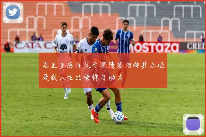 恩里克感怀父母深情落泪称其永远是我人生的榜样与动力