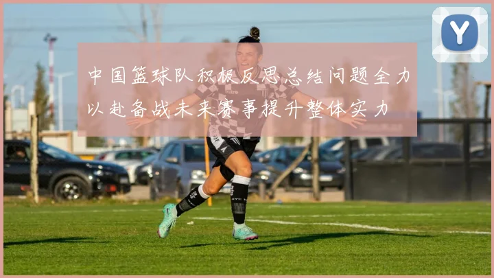 中国篮球队积极反思总结问题全力以赴备战未来赛事提升整体实力