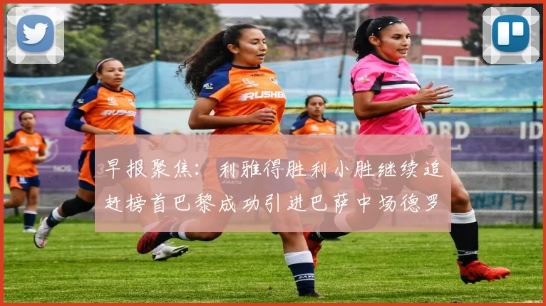 早报聚焦：利雅得胜利小胜继续追赶榜首巴黎成功引进巴萨中场德罗