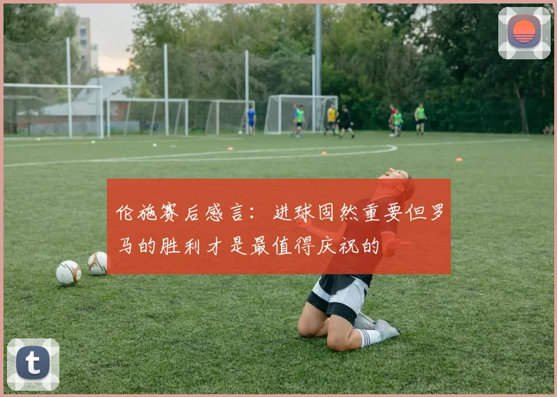 伦施赛后感言：进球固然重要但罗马的胜利才是最值得庆祝的