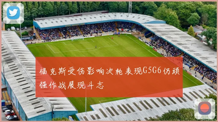 福克斯受伤影响次轮表现G5G6仍顽强作战展现斗志