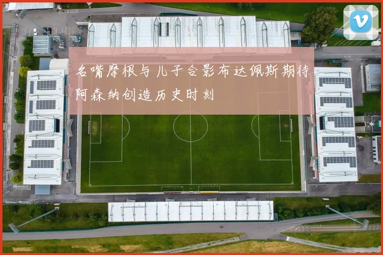 名嘴摩根与儿子合影布达佩斯期待阿森纳创造历史时刻