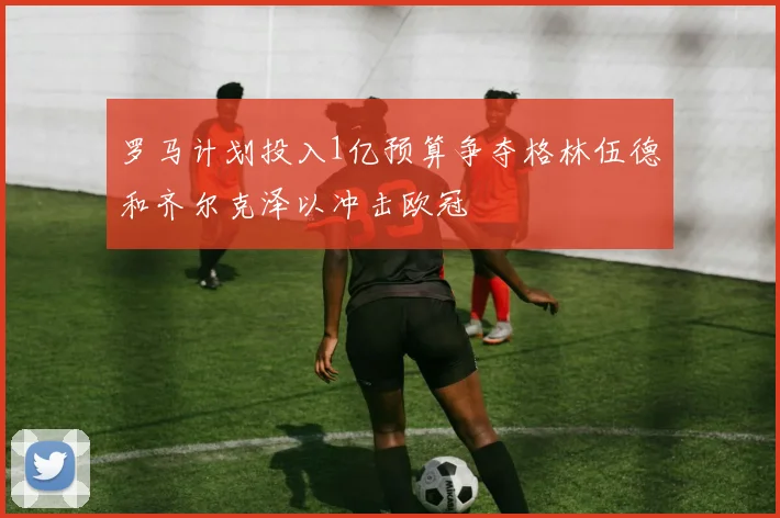 罗马计划投入1亿预算争夺格林伍德和齐尔克泽以冲击欧冠