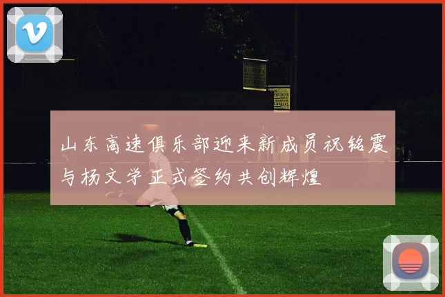 山东高速俱乐部迎来新成员祝铭震与杨文学正式签约共创辉煌